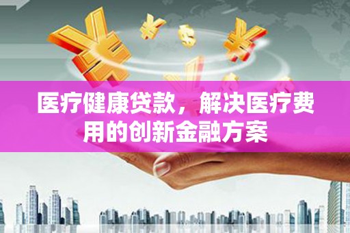 龙游医疗健康贷款，解决医疗费用的创新金融方案