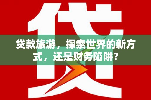 龙游贷款旅游，探索世界的新方式，还是财务陷阱？
