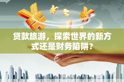 龙游贷款旅游，探索世界的新方式还是财务陷阱？